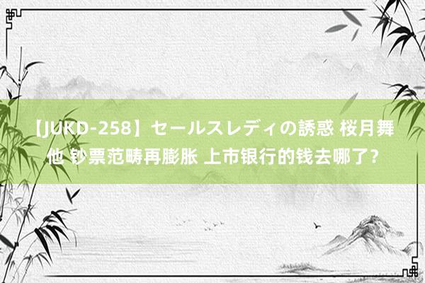 【JUKD-258】セールスレディの誘惑 桜月舞 他 钞票范畴再膨胀 上市银行的钱去哪了？