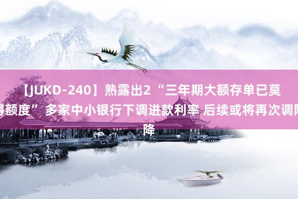 【JUKD-240】熟露出2 “三年期大额存单已莫得额度” 多家中小银行下调进款利率 后续或将再次调降