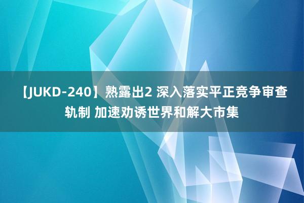 【JUKD-240】熟露出2 深入落实平正竞争审查轨制 加速劝诱世界和解大市集