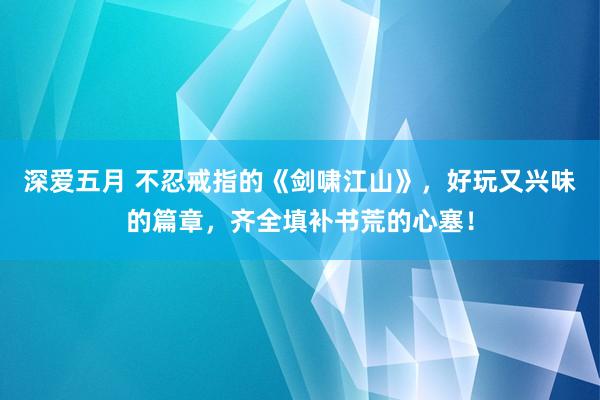 深爱五月 不忍戒指的《剑啸江山》，好玩又兴味的篇章，齐全填补书荒的心塞！