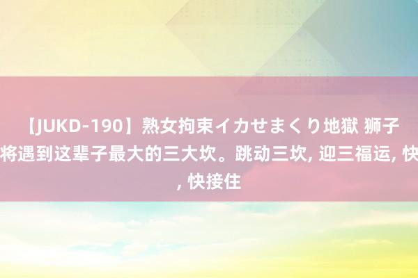 【JUKD-190】熟女拘束イカせまくり地獄 狮子座行将遇到这辈子最大的三大坎。跳动三坎， 迎三福运， 快接住