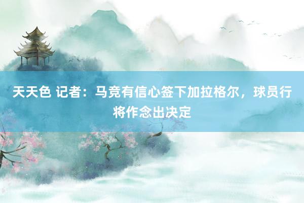 天天色 记者：马竞有信心签下加拉格尔，球员行将作念出决定