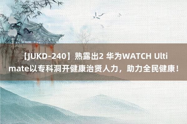 【JUKD-240】熟露出2 华为WATCH Ultimate以专科洞开健康治贤人力，助力全民健康！