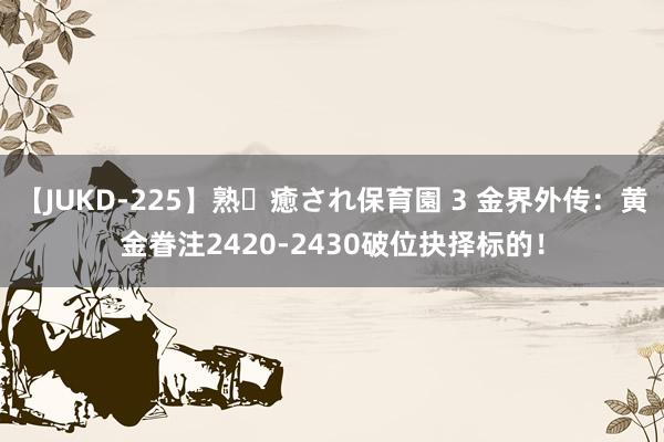 【JUKD-225】熟・癒され保育園 3 金界外传：黄金眷注2420-2430破位抉择标的！