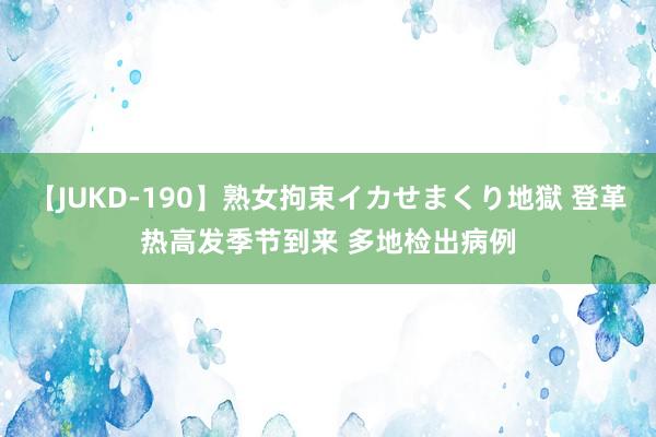 【JUKD-190】熟女拘束イカせまくり地獄 登革热高发季节到来 多地检出病例