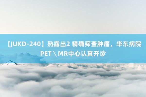 【JUKD-240】熟露出2 精确筛查肿瘤，华东病院PET＼MR中心认真开诊