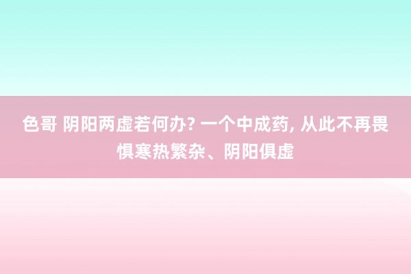 色哥 阴阳两虚若何办? 一个中成药， 从此不再畏惧寒热繁杂、阴阳俱虚