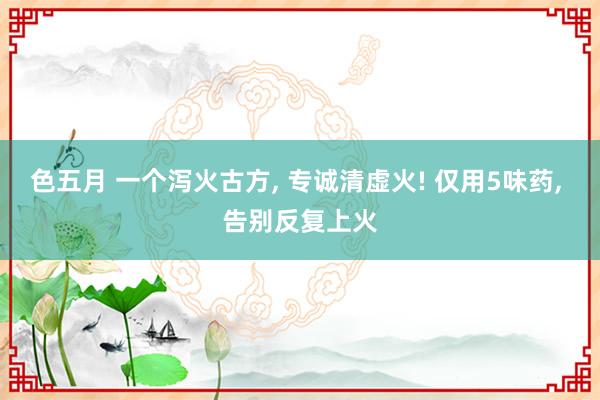 色五月 一个泻火古方， 专诚清虚火! 仅用5味药， 告别反复上火