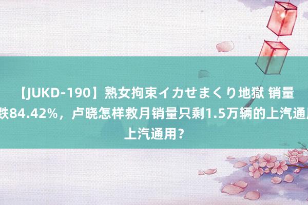 【JUKD-190】熟女拘束イカせまくり地獄 销量狂跌84.42%，卢晓怎样救月销量只剩1.5万辆的上汽通用？