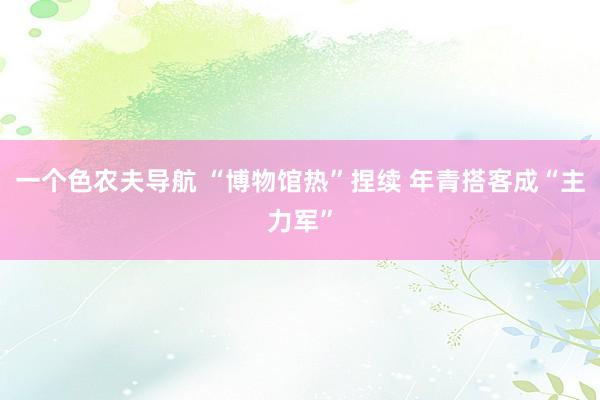 一个色农夫导航 “博物馆热”捏续 年青搭客成“主力军”