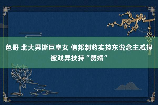 色哥 北大男撕巨室女 信邦制药实控东说念主减捏被戏弄扶持“赘婿”