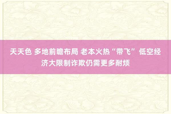 天天色 多地前瞻布局 老本火热“带飞” 低空经济大限制诈欺仍需更多耐烦