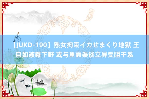 【JUKD-190】熟女拘束イカせまくり地獄 王自如被曝下野 或与里面渠谈立异受阻干系