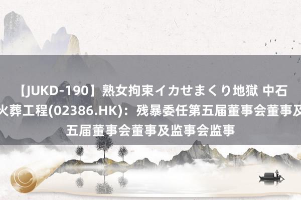 【JUKD-190】熟女拘束イカせまくり地獄 中石化真金不怕火葬工程(02386.HK)：残暴委任第五届董事会董事及监事会监事