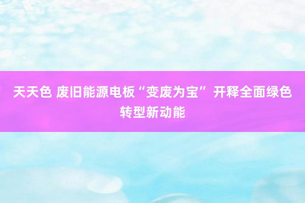 天天色 废旧能源电板“变废为宝” 开释全面绿色转型新动能