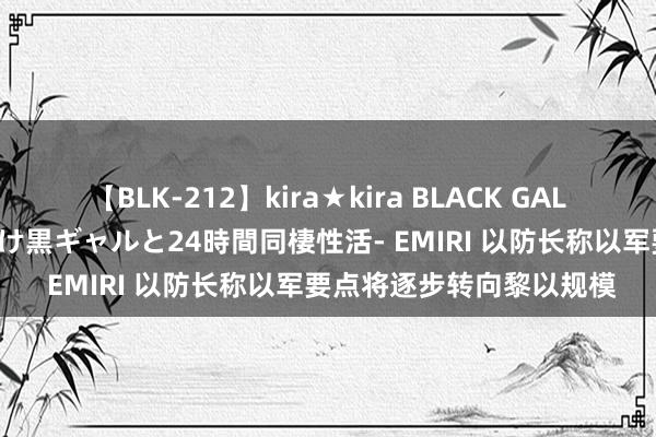 【BLK-212】kira★kira BLACK GAL レンタル痴女GAL-日焼け黒ギャルと24時間同棲性活- EMIRI 以防长称以军要点将逐步转向黎以规模