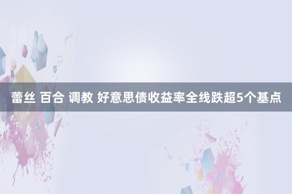 蕾丝 百合 调教 好意思债收益率全线跌超5个基点