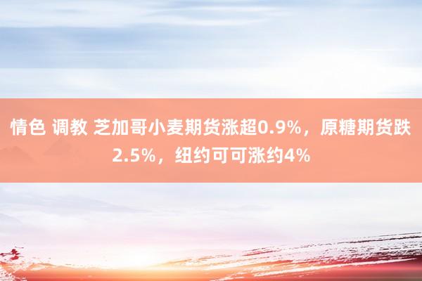 情色 调教 芝加哥小麦期货涨超0.9%，原糖期货跌2.5%，纽约可可涨约4%