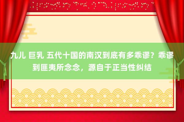 九儿 巨乳 五代十国的南汉到底有多乖谬？乖谬到匪夷所念念，源自于正当性纠结