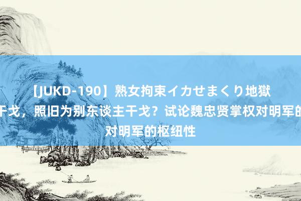 【JUKD-190】熟女拘束イカせまくり地獄 为我方干戈，照旧为别东谈主干戈？试论魏忠贤掌权对明军的枢纽性