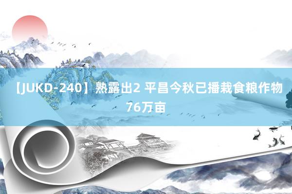 【JUKD-240】熟露出2 平昌今秋已播栽食粮作物76万亩