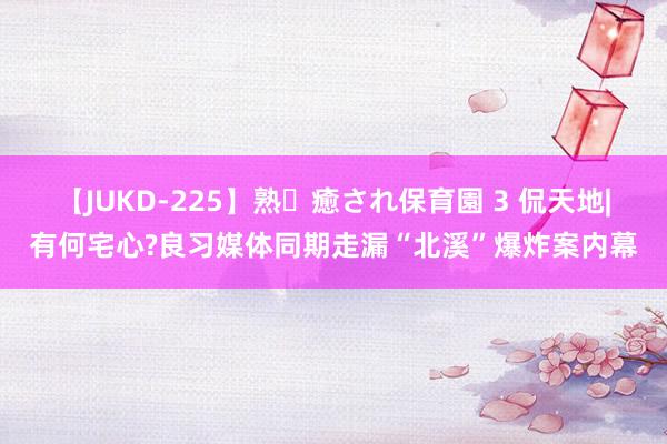 【JUKD-225】熟・癒され保育園 3 侃天地|有何宅心?良习媒体同期走漏“北溪”爆炸案内幕