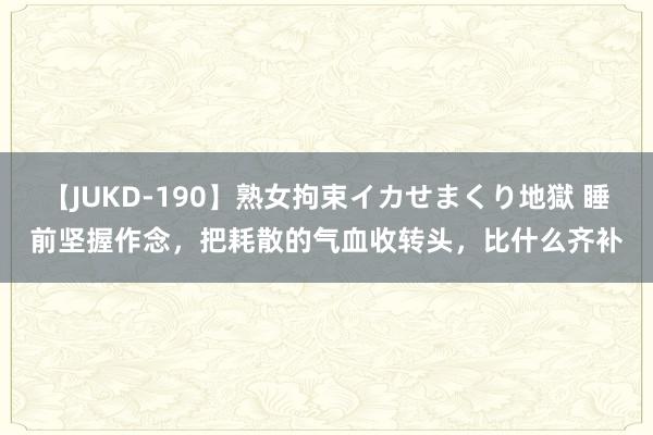 【JUKD-190】熟女拘束イカせまくり地獄 睡前坚握作念，把耗散的气血收转头，比什么齐补