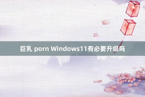 巨乳 porn Windows11有必要升级吗