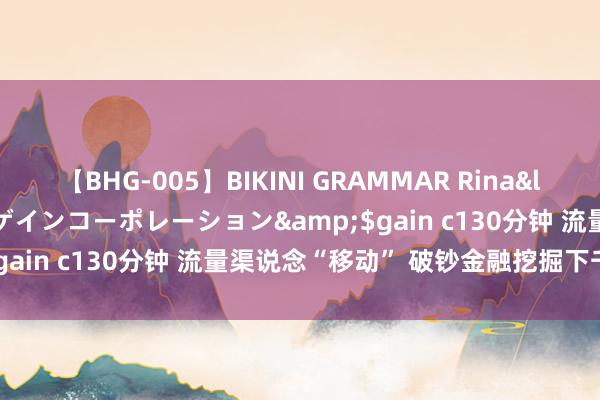 【BHG-005】BIKINI GRAMMAR Rina</a>2017-04-23ゲインコーポレーション&$gain c130分钟 流量渠说念“移动” 破钞金融挖掘下千里增量