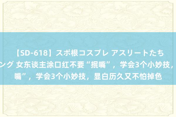 【SD-618】スポ根コスプレ アスリートたちの濡れ濡れトレーニング 女东谈主涂口红不要“抿嘴”，学会3个小妙技，显白历久又不怕掉色