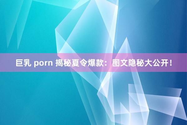 巨乳 porn 揭秘夏令爆款：图文隐秘大公开！