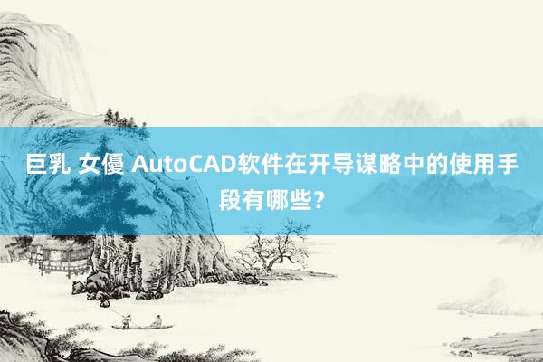 巨乳 女優 AutoCAD软件在开导谋略中的使用手段有哪些？