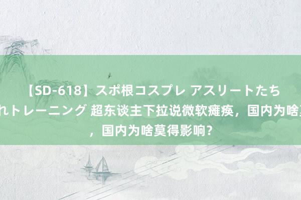 【SD-618】スポ根コスプレ アスリートたちの濡れ濡れトレーニング 超东谈主下拉说微软瘫痪，国内为啥莫得影响？