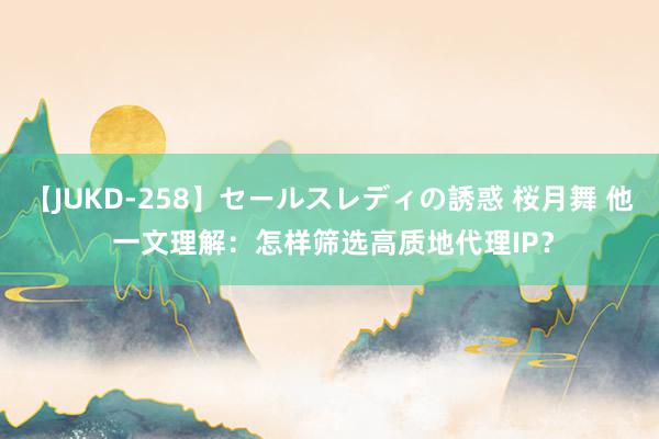 【JUKD-258】セールスレディの誘惑 桜月舞 他 一文理解：怎样筛选高质地代理IP？