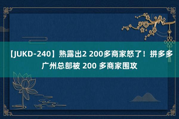 【JUKD-240】熟露出2 200多商家怒了！拼多多广州总部被 200 多商家围攻