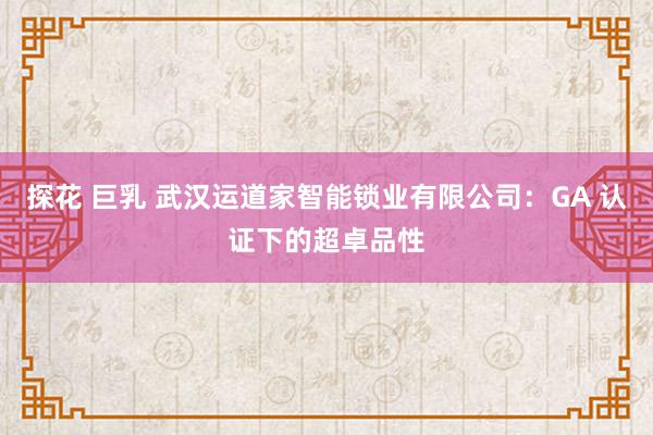 探花 巨乳 武汉运道家智能锁业有限公司：GA 认证下的超卓品性