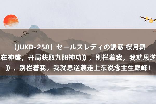 【JUKD-258】セールスレディの誘惑 桜月舞 他 热血巨作《东说念主在神雕，开局获取九阳神功》，别拦着我，我就思逆袭走上东说念主生巅峰！