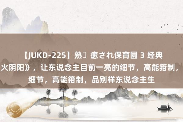 【JUKD-225】熟・癒され保育園 3 经典巨作《武真金不怕火阴阳》，让东说念主目前一亮的细节，高能箝制，品别样东说念主生