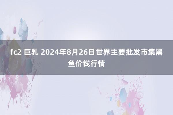 fc2 巨乳 2024年8月26日世界主要批发市集黑鱼价钱行情