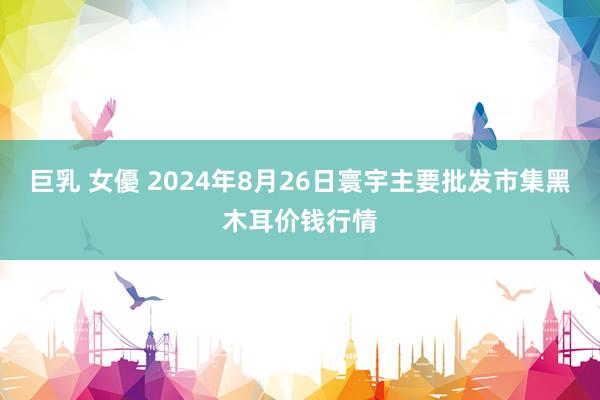 巨乳 女優 2024年8月26日寰宇主要批发市集黑木耳价钱行情