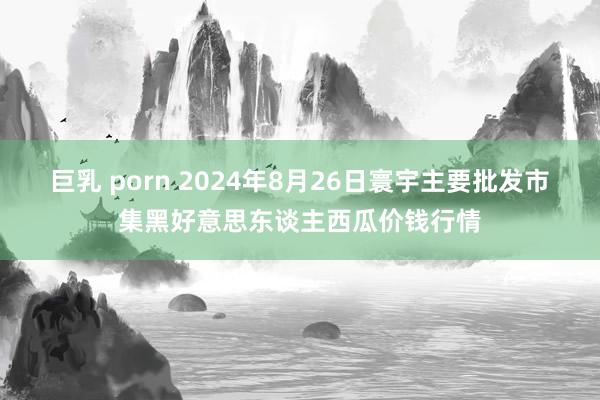 巨乳 porn 2024年8月26日寰宇主要批发市集黑好意思东谈主西瓜价钱行情