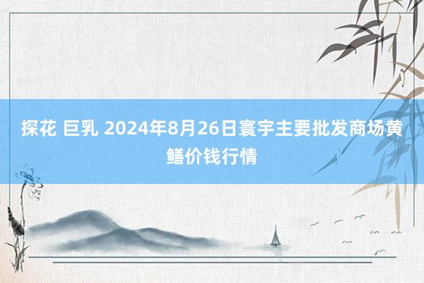 探花 巨乳 2024年8月26日寰宇主要批发商场黄鳝价钱行情