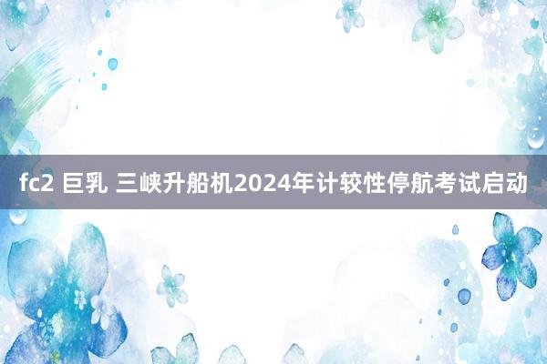 fc2 巨乳 三峡升船机2024年计较性停航考试启动