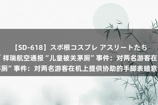 【SD-618】スポ根コスプレ アスリートたちの濡れ濡れトレーニング 祥瑞航空通报“儿童被关茅厕”事件：对两名游客在机上提供协助的手脚表暗意会