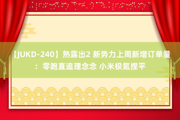 【JUKD-240】熟露出2 新势力上周新增订单量：零跑直追理念念 小米极氪捏平