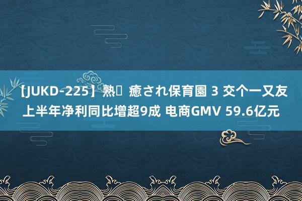 【JUKD-225】熟・癒され保育園 3 交个一又友上半年净利同比增超9成 电商GMV 59.6亿元