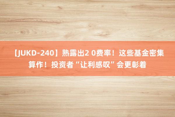 【JUKD-240】熟露出2 0费率！这些基金密集算作！投资者“让利感叹”会更彰着