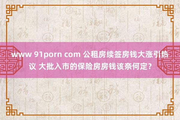 www 91porn com 公租房续签房钱大涨引热议 大批入市的保险房房钱该奈何定？