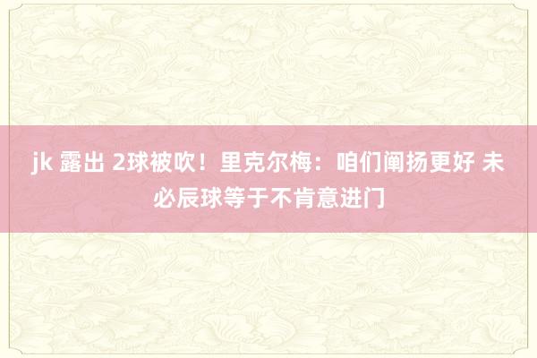 jk 露出 2球被吹！里克尔梅：咱们阐扬更好 未必辰球等于不肯意进门