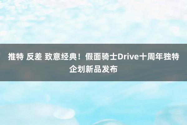 推特 反差 致意经典！假面骑士Drive十周年独特企划新品发布